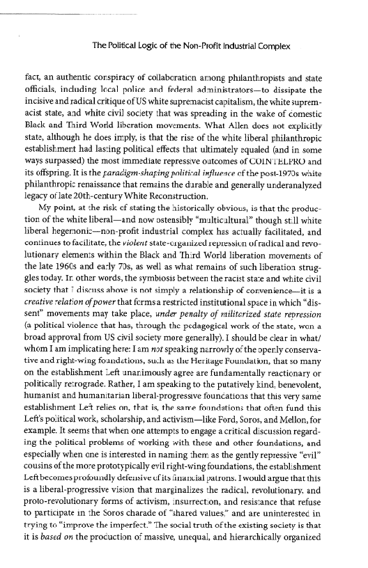  

The Political Logic of the Non-Profit Industrial Complex

fact, an authentic corspiracy of collaboration among philanthropists and state
officials, including Iccal police and federal administrators—to dissipate the
incisive and radical critique of US white supremacist capitalism, the white suprem-
acist state, and white civil society that was spreading in the wake of comestic
Black and Third World liberation movements. What Allen does not explicitly
stats, although he does imply, is that the rise of the white liberal philanthropic
establishment had las:ing political effects that ultimately equaled (and in some
ways surpassed) the most immediate repressive outcomes of CON ELERO and
its offspring. It isthe raradigm-shaging political influence of the post1970s waite
philanthropi: renaissance that remains the darable and generally underanalyzed
legacy of late 20th-century White Reconstruction.

My point, at she rick ef stating the historically obvious, is that the produc-
tion of the white liberal—and now ostensibly “multicaltural” though still white
liberal kegersoniz—non-profit industrial complex hes actually facilitated, and
continues to facilitate, the violent state-oiganized repression of radical and revo-
lutionary elemen:s within the Black and Third World liberation movements of
the late 196Cs and ea-ly 79s, as well as what remains of such liberation strug-
gles today. Ir. other words, the symbiosis between the racist staze and white civil
society that * disenss ahave is not simply a relationship of corvenience—itis a
creative relation of power that fermsa restricted institutional space in which “dis-
sent” movements may take place, under penalty of militcrized state repression
{@ political violence that has, through the pedagogical work of the state, won a
broad approval from US civil society more generally). I should be clear in what/
whom Iam implicating here: I am not speaking nerrowly othe openly conserva~
tive and right-wing foandetions, such as Ue Heritage Foundation, that so many
on the establishment Left unanimously agree are fundamentally reactionary or
politically re:rograde. Rather, [ am speaking to the putatively kind, benevolent,
humanist and humanitarian liberal-progressve founcations that this very same
establishment Le% relies on, that is, the same fonndations that often fund this
Lefts political work, scholarship, and activism—like Ford, Soros, and Mellon, for
‘example. It seems that when one attempts to engage a critical discussion regard-
ing the political problems of working with these and other foundations, and
especially when one is interested in naming them as the gently repressive “evil”
‘cousins of the moze prototypically evil right-wing foundations, the establishment
Leftbecomes profoundly defensive cits inaneial patrons. 1 would argue that this
is a liberal-progressive vision that marginalizes the radical, revolutionary. and
proto-revolutionary forms of activism, insurrection, and resis‘ance that refuse
to participate in the Soros charade of “shared values” and are uninterested in
trying to “improve the imperfect.” The social truth of the existing society is that
it is based on the procuction of massive, unequal, and hierarchically organized

 

   

 

 

 

 

  
